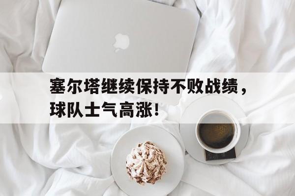 关于塞尔塔继续保持不败战绩，球队士气高涨！的信息